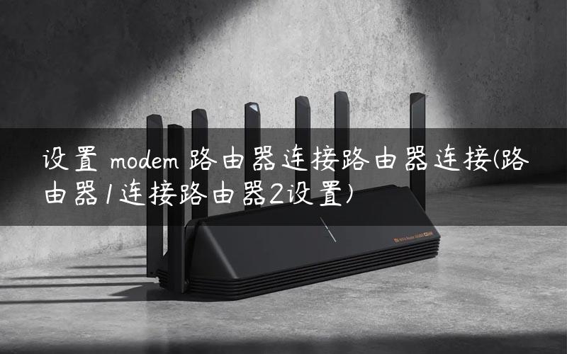 设置 modem 路由器连接路由器连接(路由器1连接路由器2设置)
