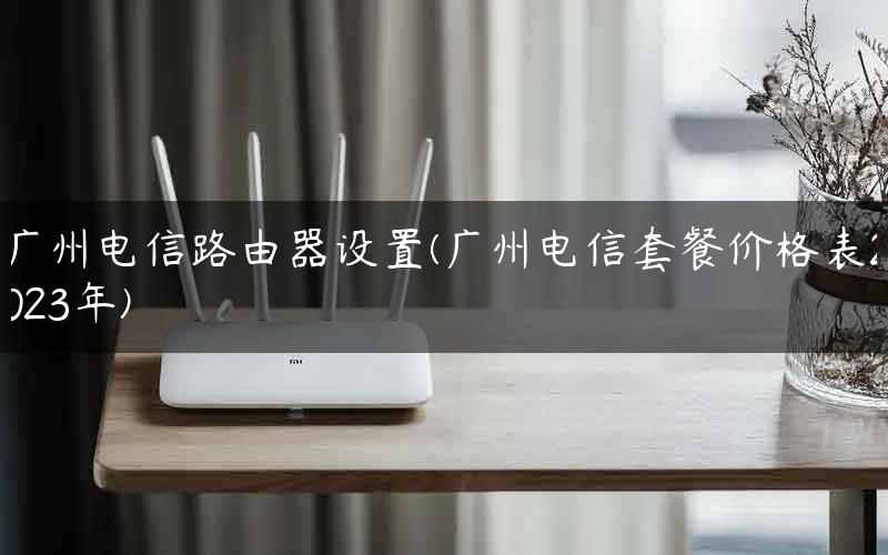 广州电信路由器设置(广州电信套餐价格表2023年)